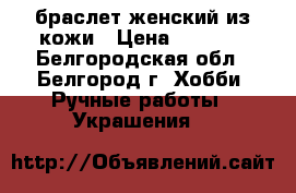 браслет женский из кожи › Цена ­ 2 500 - Белгородская обл., Белгород г. Хобби. Ручные работы » Украшения   